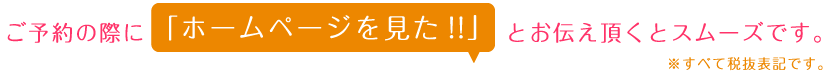 ご予約の際に、「ホームページを見た!!」とお伝えいただくとスムーズです。