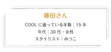 藤田さん COOLに通っている年数15年 年代：30代・女性 スタイリスト：みつこ