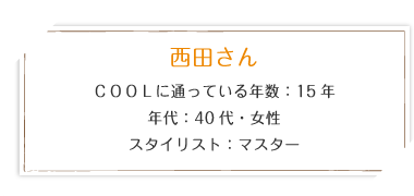 西田さん COOLに通っている年数：15年 年代：40代・女性 スタイリスト：マスター