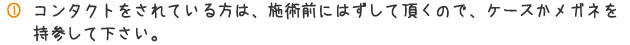 コンタクトをされている方は、施術前にはずしていただくので、ケースかメガネを持参して下さい。