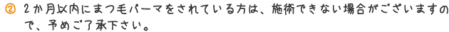 2ヶ月以内にまつ毛パーマをされている方は、施術できない場合がございますので、予めご了承ください。