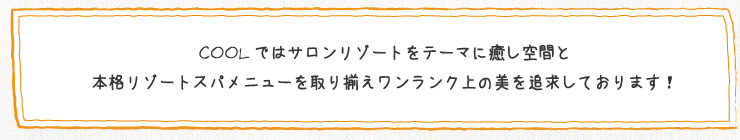 COOLではサロンリゾートをテーマに癒し空間と本格リゾートスパメニューを取り揃えワンランク上の美を追求しております!