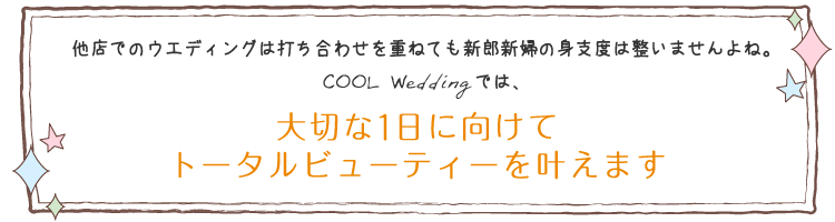 他店でのウエディングは打ち合わせを重ねても新郎新婦の身支度は整いませんよね。COOL Weddingでは、大切な1日に向けてトータルビューティーを叶えます。