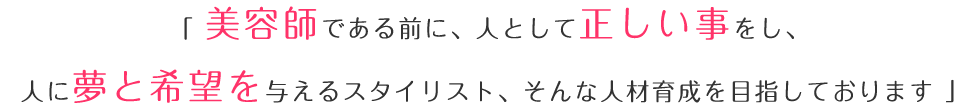 「美容師である前に、人として正しい事をし、人に夢と希望を与えるスタイリスト、そんな人材育成を目指しております。」