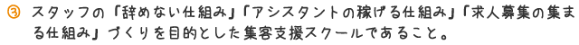 スタッフの「辞めない仕組み」「アシスタントの稼げる仕組み」「求人募集の集まる仕組み」づくりを目的とした集客支援スクールであること。