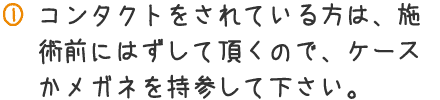 コンタクトをされている方は、施術前にはずして頂くので、ケースかメガネを持参して下さい。