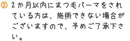 2ヶ月以内にまつ毛パーマをされている方は、施術できない場合がございますので、予めご了承ください。