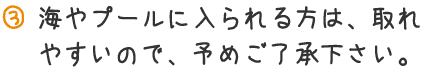 海やプールに入られる方は、取れやすいので、予めご了承下さい。