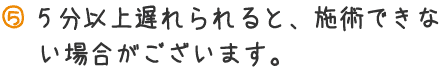 5分以上遅れられると、施術できない場合がございます。