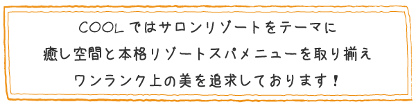 COOLではサロンリゾートテーマに癒し空間と本格リゾートスパメニューを取り揃え、ワンランク上の美を追求しております!