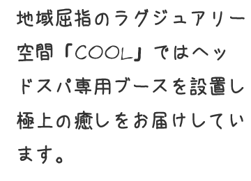 地域屈指のラグジュアリー空間「COOL」ではヘッドスパ専用ブースを設置し極上の癒しをお届けしています。