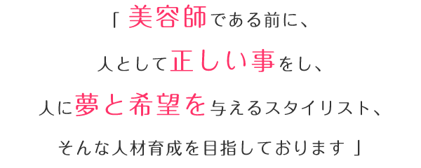 「美容師である前に、人として正しい事をし、人に夢と希望を与えるスタイリスト、そんな人材育成を目指しております。」