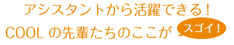 アシスタントから活躍できる!COOLの先輩たちのここがスゴイ!!