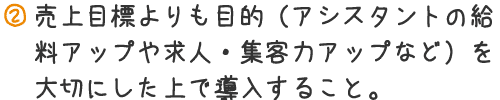 売り上げ目標よりも目的（アシスタントの給料アップや求人・集客力アップなど）を大切にした上で導入すること。