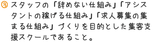 スタッフの「辞めない仕組み」「アシスタントの稼げる仕組み」「求人募集の集まる仕組み」づくりを目的とした集客支援スクールであること。