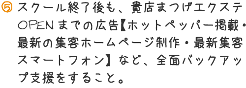 スクール終了後も、貴店まつげエクステOPENまでの広告【ホットペッパー掲載・最新の集客ホームページ政策・最新集客スマートフォン】など、前面バックアップ支援をすること。