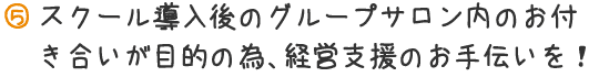 スクール導入後のグループサロン内のお付き合いが目的の為、経営支援のお手伝いを!